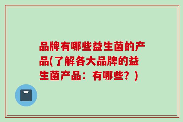 品牌有哪些益生菌的产品(了解各大品牌的益生菌产品：有哪些？)
