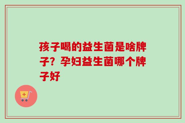 孩子喝的益生菌是啥牌子？孕妇益生菌哪个牌子好