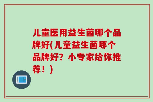 儿童医用益生菌哪个品牌好(儿童益生菌哪个品牌好?小专家给你推荐!) 儿童医用益生菌哪个品牌好(儿童益生菌哪个品牌好?小专家给你推荐!)