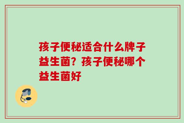 孩子适合什么牌子益生菌?孩子哪个益生菌好 孩子适合什么牌子益生菌?孩子哪个益生菌好