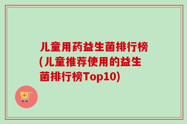 儿童用药益生菌排行榜(儿童推荐使用的益生菌排行榜Top10)