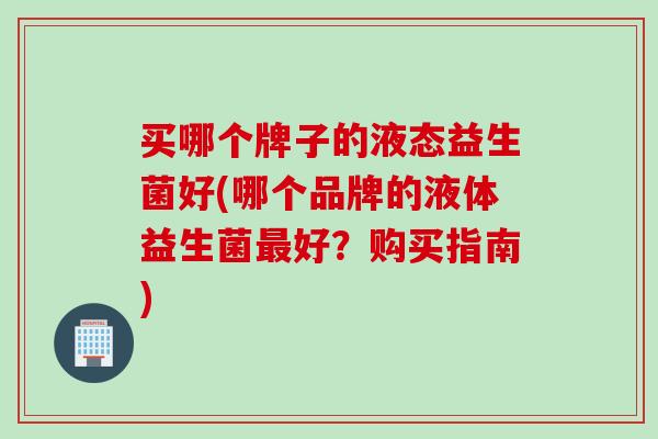 买哪个牌子的液态益生菌好(哪个品牌的液体益生菌好？购买指南)