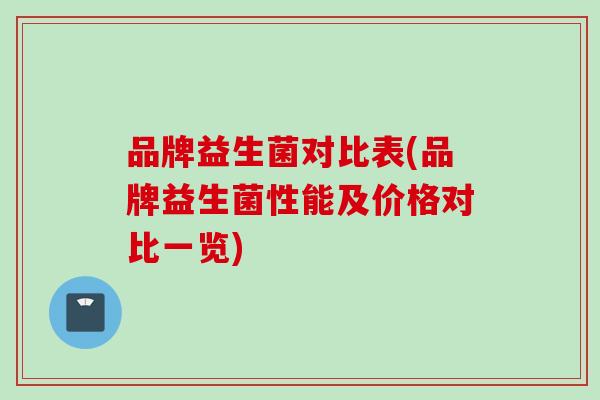 品牌益生菌对比表(品牌益生菌性能及价格对比一览)