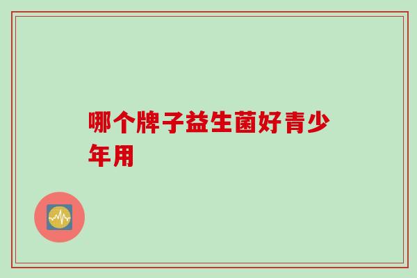 哪个牌子益生菌好青少年用 哪个牌子益生菌好青少年用