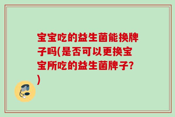 宝宝吃的益生菌能换牌子吗(是否可以更换宝宝所吃的益生菌牌子？)