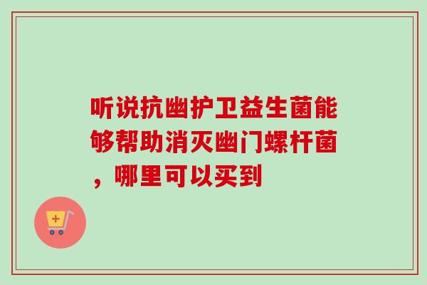 听说抗幽护卫益生菌能够帮助消灭幽门螺杆菌,哪里可以买到 听说抗幽护卫益生菌能够帮助消灭幽门螺杆菌,哪里可以买到
