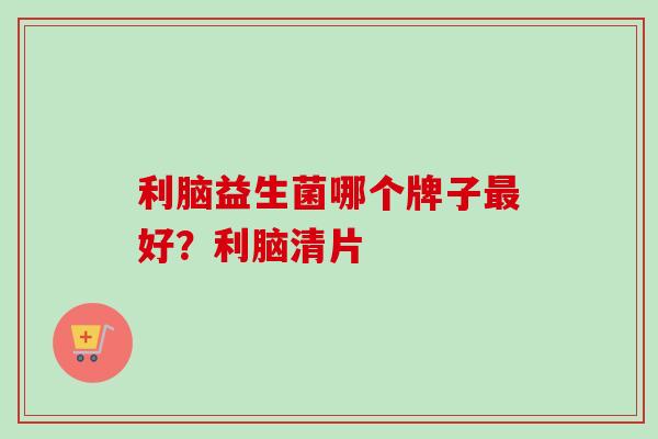 利脑益生菌哪个牌子好?利脑清片 利脑益生菌哪个牌子好?利脑清片