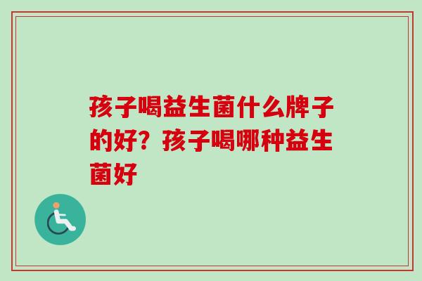 孩子喝益生菌什么牌子的好?孩子喝哪种益生菌好 孩子喝益生菌什么牌子的好?孩子喝哪种益生菌好
