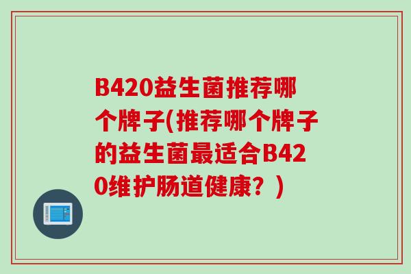 B420益生菌推荐哪个牌子(推荐哪个牌子的益生菌适合B420维护肠道健康?) B420益生菌推荐哪个牌子(推荐哪个牌子的益生菌适合B420维护肠道健康?)