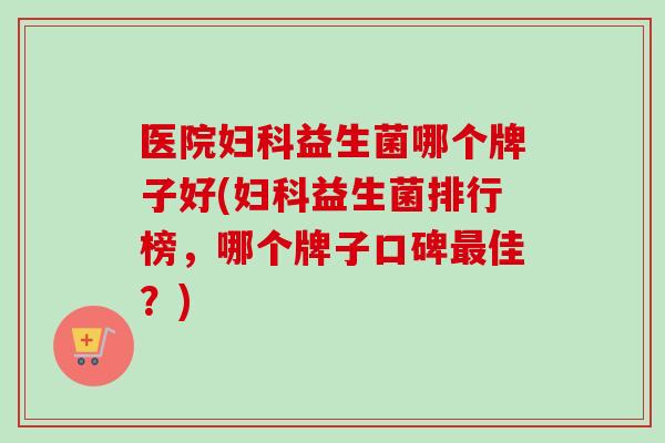 医院益生菌哪个牌子好(益生菌排行榜，哪个牌子口碑佳？)