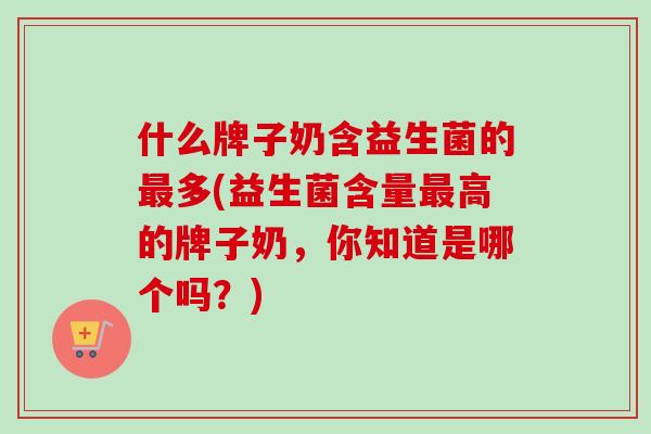 什么牌子奶含益生菌的多(益生菌含量高的牌子奶,你知道是哪个吗?) 什么牌子奶含益生菌的多(益生菌含量高的牌子奶,你知道是哪个吗?)