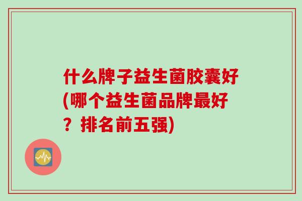 什么牌子益生菌胶囊好(哪个益生菌品牌好？排名前五强)