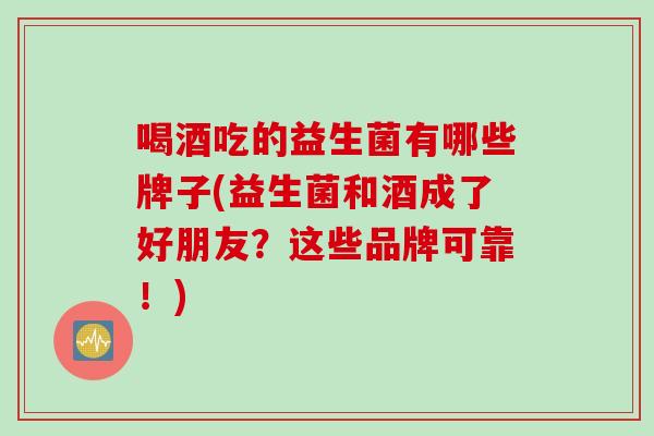 喝酒吃的益生菌有哪些牌子(益生菌和酒成了好朋友？这些品牌可靠！)
