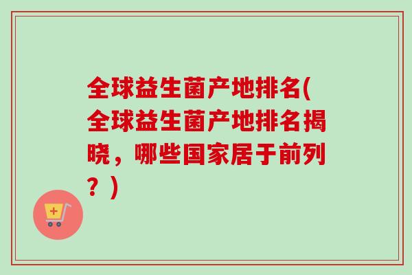 全球益生菌产地排名(全球益生菌产地排名揭晓，哪些国家居于前列？)