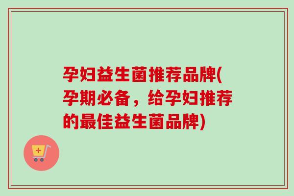 孕妇益生菌推荐品牌(孕期必备，给孕妇推荐的佳益生菌品牌)