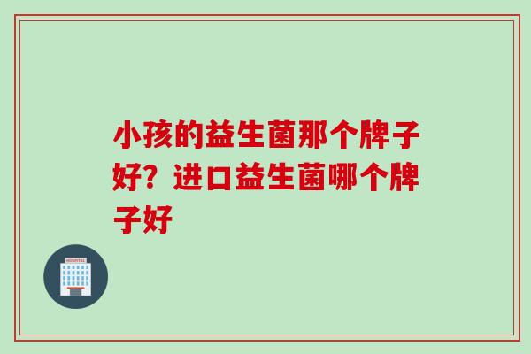 小孩的益生菌那个牌子好?进口益生菌哪个牌子好 小孩的益生菌那个牌子好?进口益生菌哪个牌子好