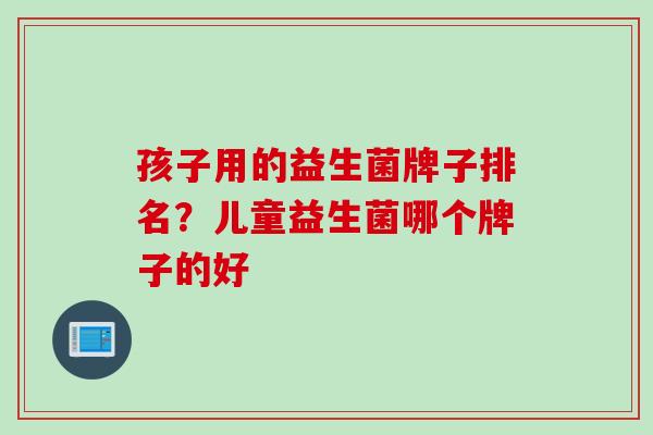 孩子用的益生菌牌子排名？儿童益生菌哪个牌子的好