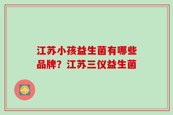 江苏小孩益生菌有哪些品牌？江苏三仪益生菌