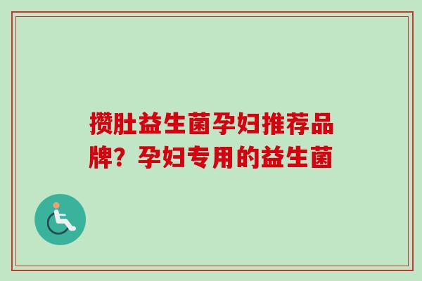 攒肚益生菌孕妇推荐品牌?孕妇专用的益生菌 攒肚益生菌孕妇推荐品牌?孕妇专用的益生菌
