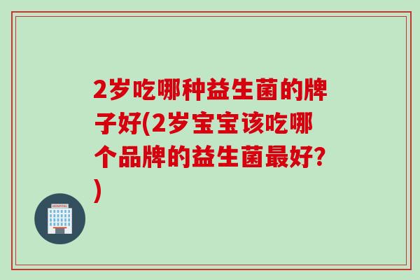 2岁吃哪种益生菌的牌子好(2岁宝宝该吃哪个品牌的益生菌好?) 2岁吃哪种益生菌的牌子好(2岁宝宝该吃哪个品牌的益生菌好?)