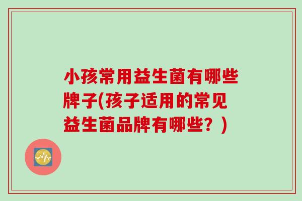 小孩常用益生菌有哪些牌子(孩子适用的常见益生菌品牌有哪些?) 小孩常用益生菌有哪些牌子(孩子适用的常见益生菌品牌有哪些?)