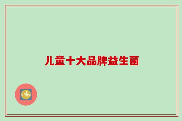 儿童十大品牌益生菌 儿童十大品牌益生菌
