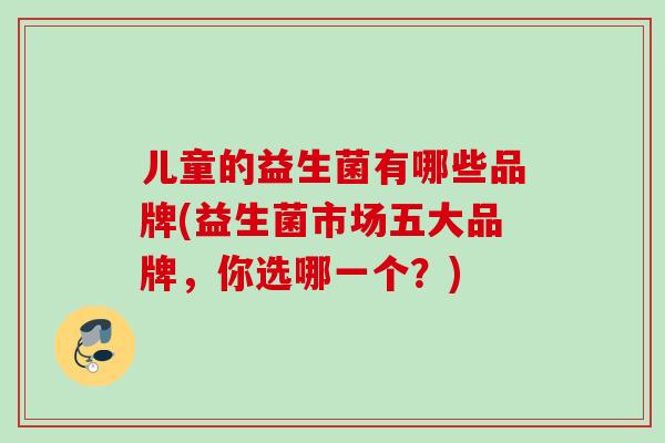 儿童的益生菌有哪些品牌(益生菌市场五大品牌,你选哪一个?) 儿童的益生菌有哪些品牌(益生菌市场五大品牌,你选哪一个?)