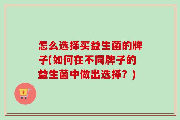 怎么选择买益生菌的牌子(如何在不同牌子的益生菌中做出选择?) 怎么选择买益生菌的牌子(如何在不同牌子的益生菌中做出选择?)