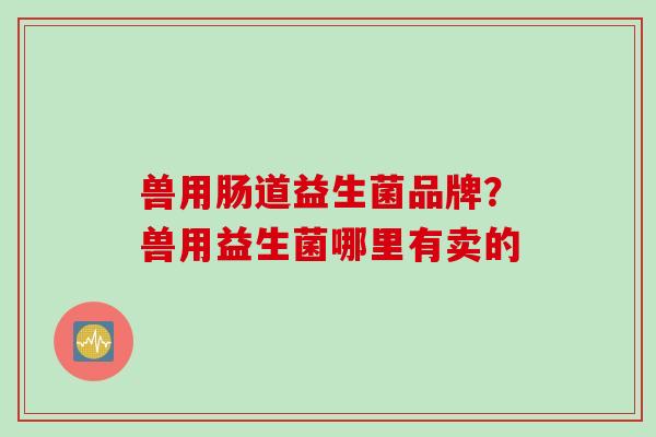 兽用肠道益生菌品牌?兽用益生菌哪里有卖的 兽用肠道益生菌品牌?兽用益生菌哪里有卖的