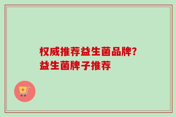 权威推荐益生菌品牌?益生菌牌子推荐 权威推荐益生菌品牌?益生菌牌子推荐