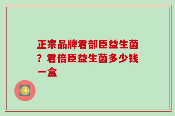 正宗品牌君部臣益生菌?君倍臣益生菌多少钱一盒 正宗品牌君部臣益生菌?君倍臣益生菌多少钱一盒