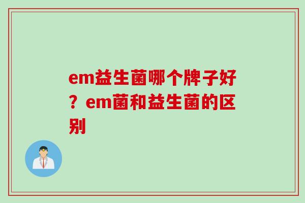 em益生菌哪个牌子好?em菌和益生菌的区别 em益生菌哪个牌子好?em菌和益生菌的区别