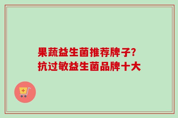 果蔬益生菌推荐牌子?抗益生菌品牌十大 果蔬益生菌推荐牌子?抗益生菌品牌十大