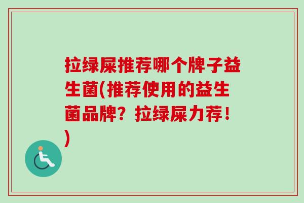 拉绿屎推荐哪个牌子益生菌(推荐使用的益生菌品牌?拉绿屎力荐!) 拉绿屎推荐哪个牌子益生菌(推荐使用的益生菌品牌?拉绿屎力荐!)