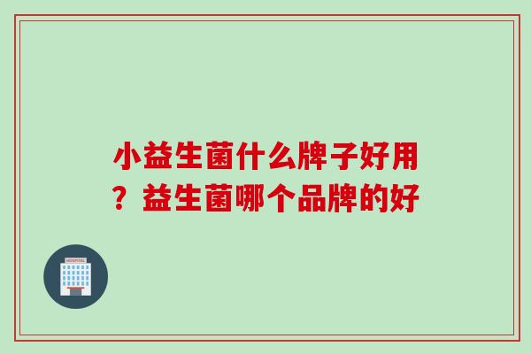 小益生菌什么牌子好用?益生菌哪个品牌的好 小益生菌什么牌子好用?益生菌哪个品牌的好