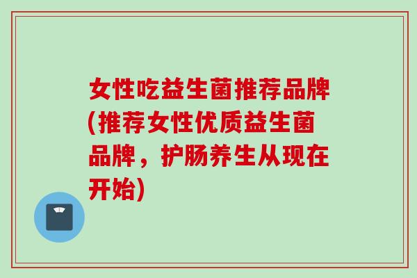 女性吃益生菌推荐品牌(推荐女性优质益生菌品牌，护肠养生从现在开始)