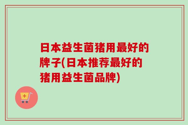日本益生菌猪用好的牌子(日本推荐好的猪用益生菌品牌) 日本益生菌猪用好的牌子(日本推荐好的猪用益生菌品牌)