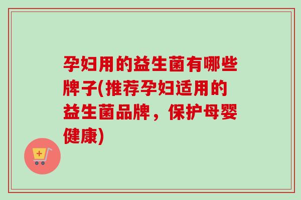 孕妇用的益生菌有哪些牌子(推荐孕妇适用的益生菌品牌，保护母婴健康)