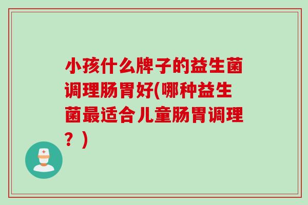 小孩什么牌子的益生菌调理肠胃好(哪种益生菌适合儿童肠胃调理?) 小孩什么牌子的益生菌调理肠胃好(哪种益生菌适合儿童肠胃调理?)