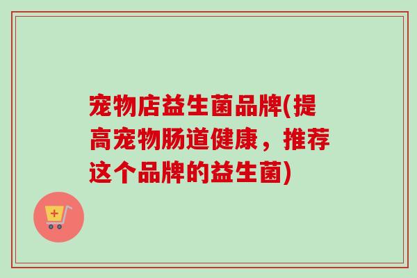 宠物店益生菌品牌(提高宠物肠道健康,推荐这个品牌的益生菌) 宠物店益生菌品牌(提高宠物肠道健康,推荐这个品牌的益生菌)