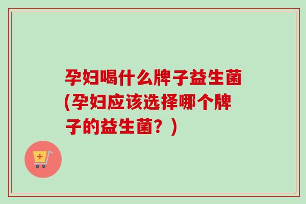 孕妇喝什么牌子益生菌(孕妇应该选择哪个牌子的益生菌?) 孕妇喝什么牌子益生菌(孕妇应该选择哪个牌子的益生菌?)