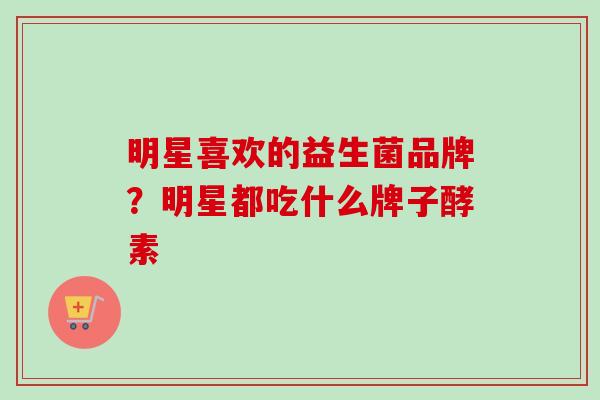 明星喜欢的益生菌品牌?明星都吃什么牌子酵素 明星喜欢的益生菌品牌?明星都吃什么牌子酵素