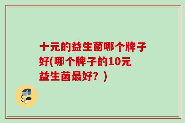 十元的益生菌哪个牌子好(哪个牌子的10元益生菌好?) 十元的益生菌哪个牌子好(哪个牌子的10元益生菌好?)