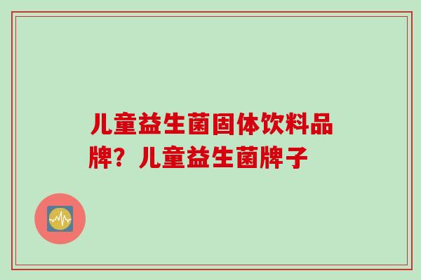 儿童益生菌固体饮料品牌?儿童益生菌牌子 儿童益生菌固体饮料品牌?儿童益生菌牌子