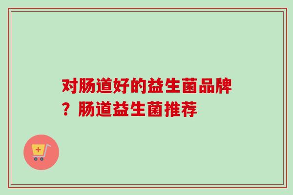 对肠道好的益生菌品牌?肠道益生菌推荐 对肠道好的益生菌品牌?肠道益生菌推荐