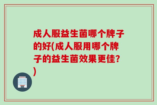 成人服益生菌哪个牌子的好(成人服用哪个牌子的益生菌效果更佳？)