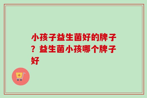 小孩子益生菌好的牌子？益生菌小孩哪个牌子好