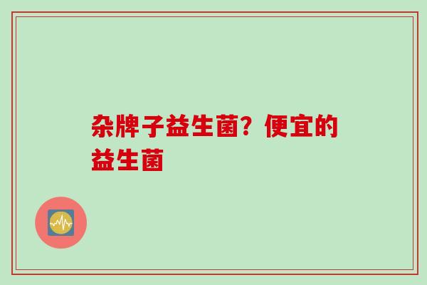 杂牌子益生菌?便宜的益生菌 杂牌子益生菌?便宜的益生菌