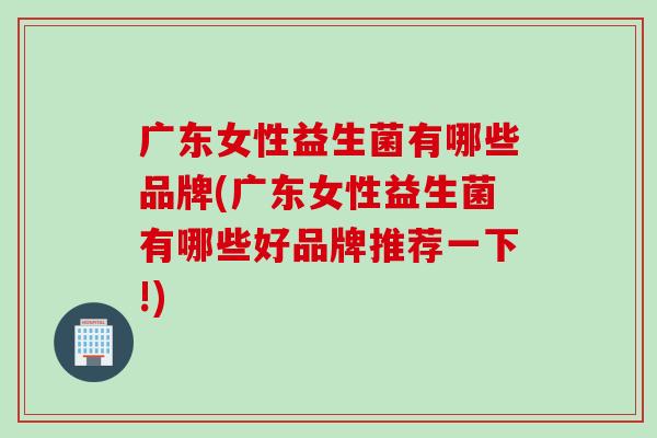 广东女性益生菌有哪些品牌(广东女性益生菌有哪些好品牌推荐一下!) 广东女性益生菌有哪些品牌(广东女性益生菌有哪些好品牌推荐一下!)