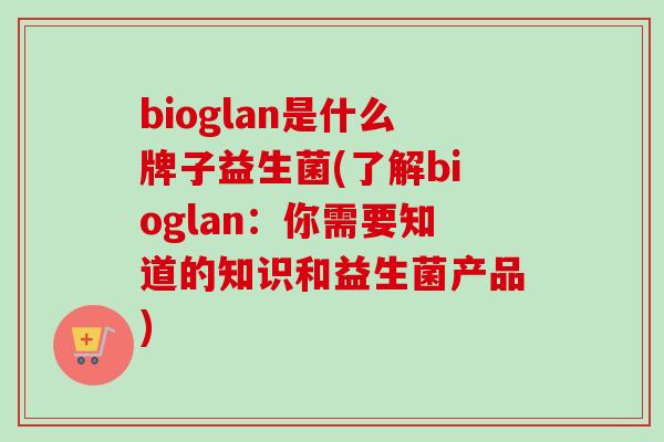 bioglan是什么牌子益生菌(了解bioglan：你需要知道的知识和益生菌产品)